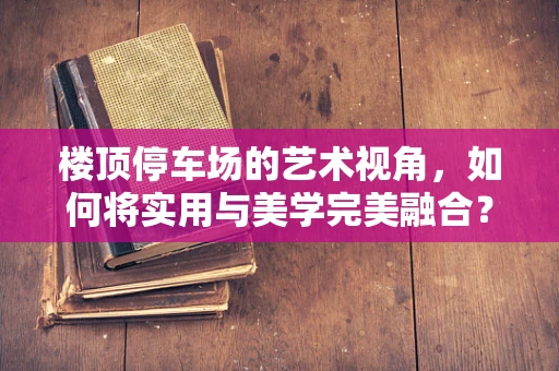 楼顶停车场的艺术视角，如何将实用与美学完美融合？