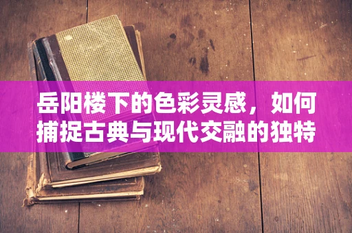 岳阳楼下的色彩灵感，如何捕捉古典与现代交融的独特风景？