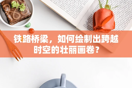 铁路桥梁，如何绘制出跨越时空的壮丽画卷？