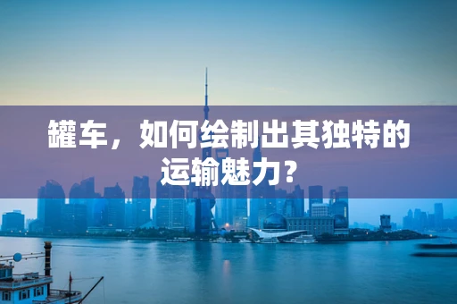 罐车，如何绘制出其独特的运输魅力？