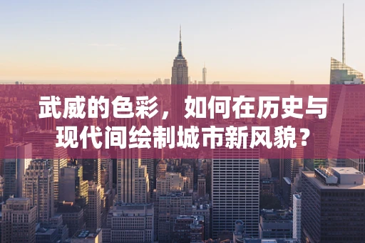 武威的色彩，如何在历史与现代间绘制城市新风貌？