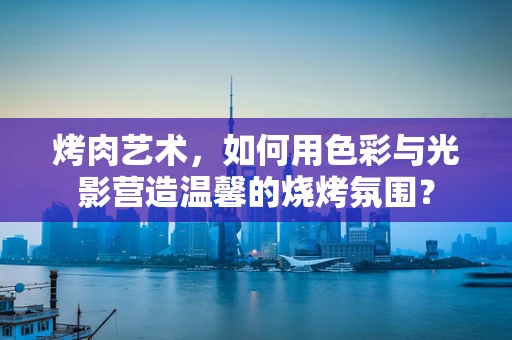 烤肉艺术，如何用色彩与光影营造温馨的烧烤氛围？