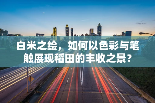 白米之绘，如何以色彩与笔触展现稻田的丰收之景？