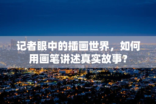 记者眼中的插画世界，如何用画笔讲述真实故事？