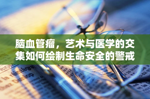 脑血管瘤，艺术与医学的交集如何绘制生命安全的警戒线？