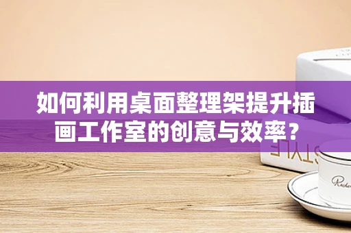 如何利用桌面整理架提升插画工作室的创意与效率？