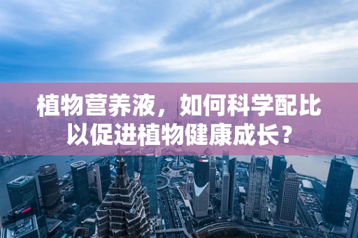 植物营养液，如何科学配比以促进植物健康成长？