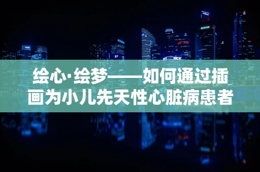 绘心·绘梦——如何通过插画为小儿先天性心脏病患者带来希望之光？