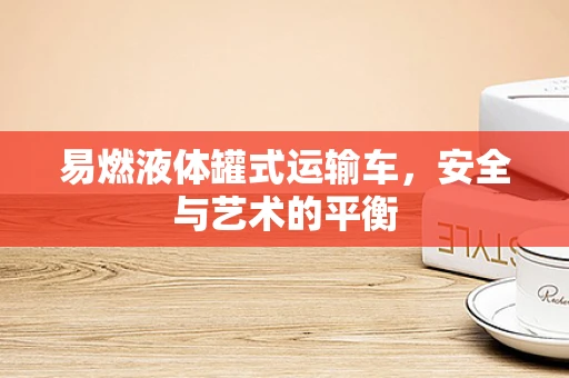 易燃液体罐式运输车，安全与艺术的平衡