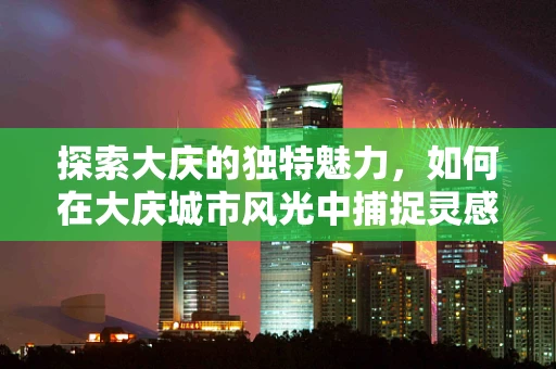 探索大庆的独特魅力，如何在大庆城市风光中捕捉灵感？