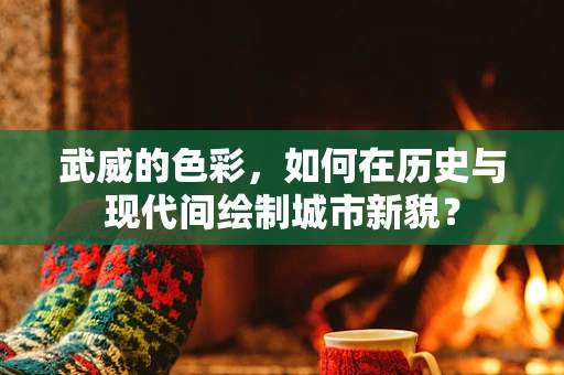 武威的色彩，如何在历史与现代间绘制城市新貌？