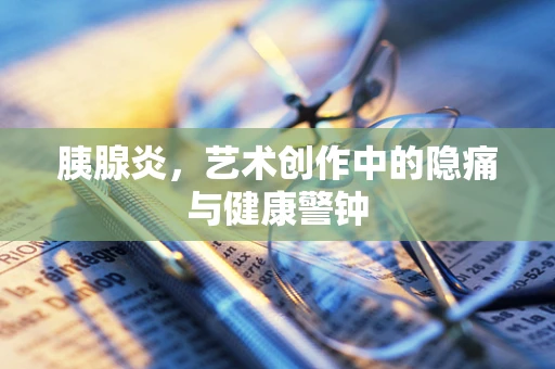胰腺炎，艺术创作中的隐痛与健康警钟