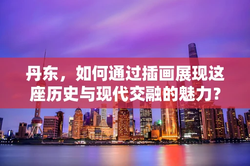 丹东，如何通过插画展现这座历史与现代交融的魅力？