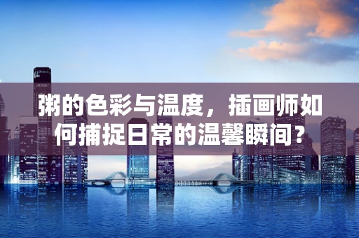粥的色彩与温度，插画师如何捕捉日常的温馨瞬间？