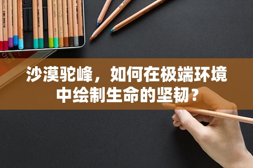 沙漠驼峰，如何在极端环境中绘制生命的坚韧？