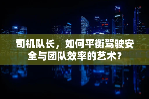 司机队长，如何平衡驾驶安全与团队效率的艺术？