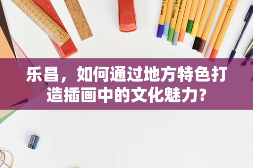 乐昌，如何通过地方特色打造插画中的文化魅力？