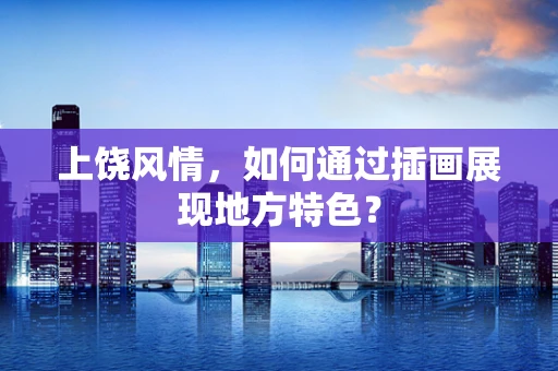 上饶风情，如何通过插画展现地方特色？