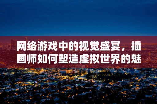 网络游戏中的视觉盛宴，插画师如何塑造虚拟世界的魅力？