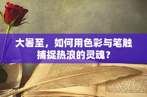 大暑至，如何用色彩与笔触捕捉热浪的灵魂？