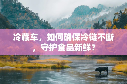冷藏车，如何确保冷链不断，守护食品新鲜？