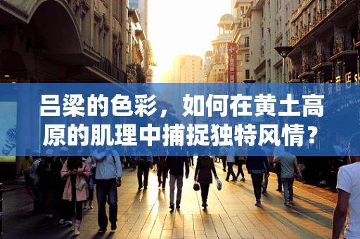 吕梁的色彩，如何在黄土高原的肌理中捕捉独特风情？