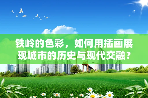 铁岭的色彩，如何用插画展现城市的历史与现代交融？