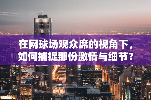 在网球场观众席的视角下，如何捕捉那份激情与细节？