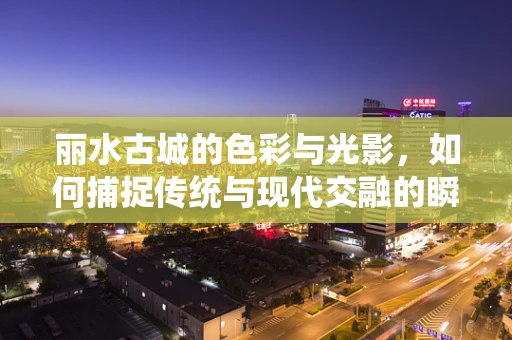 丽水古城的色彩与光影，如何捕捉传统与现代交融的瞬间？