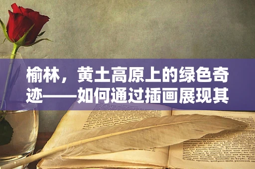 榆林，黄土高原上的绿色奇迹——如何通过插画展现其生态多样性？