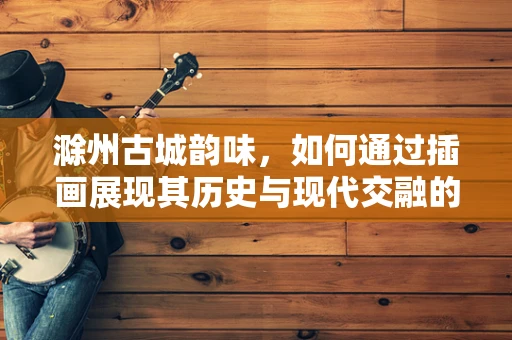 滁州古城韵味，如何通过插画展现其历史与现代交融的独特风貌？