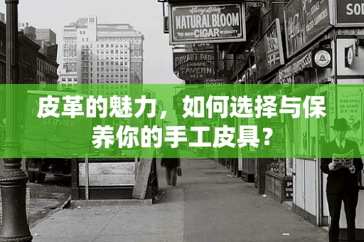 皮革的魅力，如何选择与保养你的手工皮具？