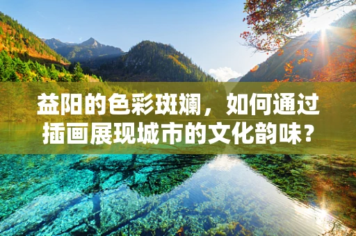益阳的色彩斑斓，如何通过插画展现城市的文化韵味？