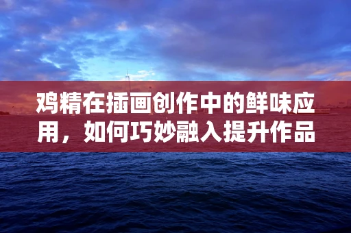 鸡精在插画创作中的鲜味应用，如何巧妙融入提升作品魅力？