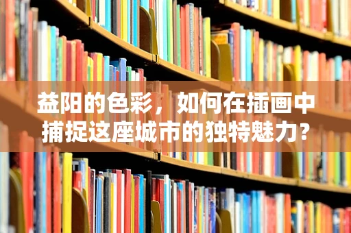 益阳的色彩，如何在插画中捕捉这座城市的独特魅力？