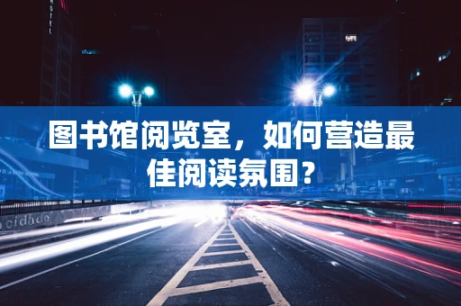 图书馆阅览室，如何营造最佳阅读氛围？