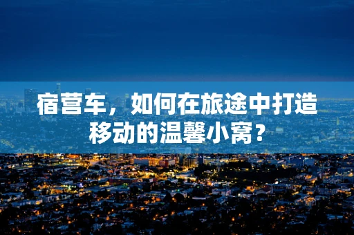 宿营车，如何在旅途中打造移动的温馨小窝？
