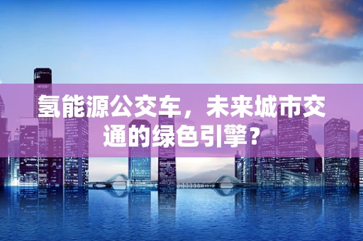 氢能源公交车，未来城市交通的绿色引擎？