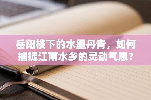 岳阳楼下的水墨丹青，如何捕捉江南水乡的灵动气息？