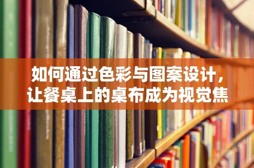 如何通过色彩与图案设计，让餐桌上的桌布成为视觉焦点？