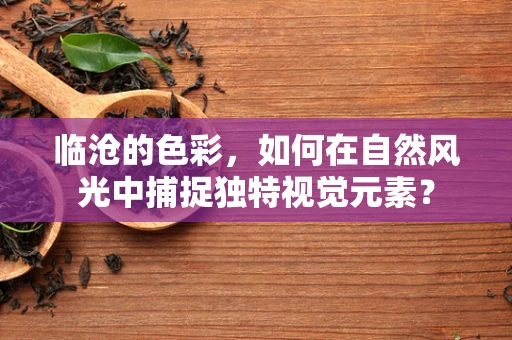 临沧的色彩，如何在自然风光中捕捉独特视觉元素？