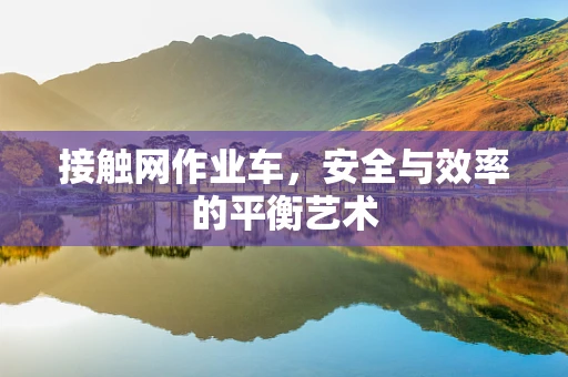 接触网作业车，安全与效率的平衡艺术