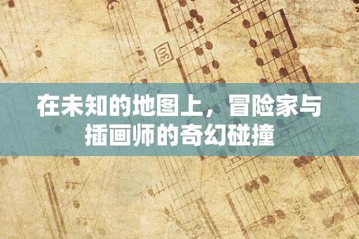 在未知的地图上，冒险家与插画师的奇幻碰撞