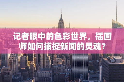 记者眼中的色彩世界，插画师如何捕捉新闻的灵魂？