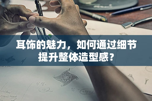 耳饰的魅力，如何通过细节提升整体造型感？