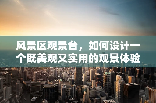 风景区观景台，如何设计一个既美观又实用的观景体验？