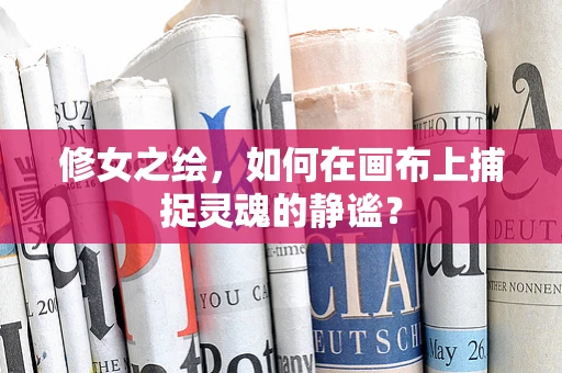 修女之绘，如何在画布上捕捉灵魂的静谧？