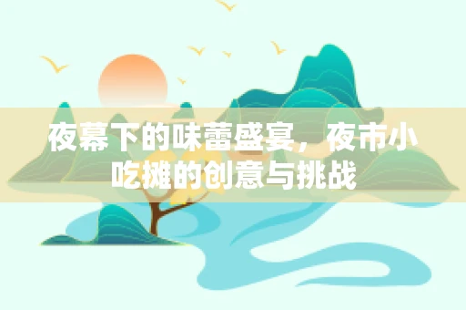 夜幕下的味蕾盛宴，夜市小吃摊的创意与挑战
