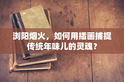 浏阳烟火，如何用插画捕捉传统年味儿的灵魂？
