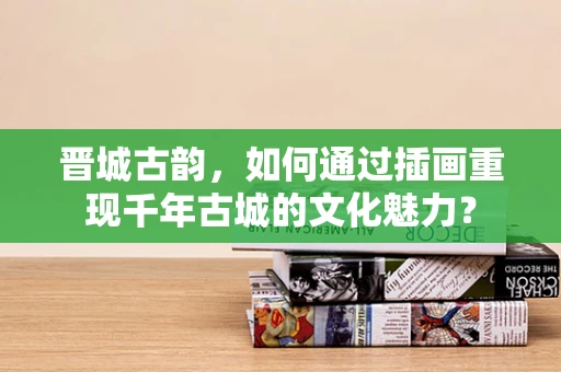 晋城古韵，如何通过插画重现千年古城的文化魅力？